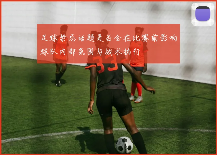足球禁忌话题是否会在比赛前影响球队内部氛围与战术执行